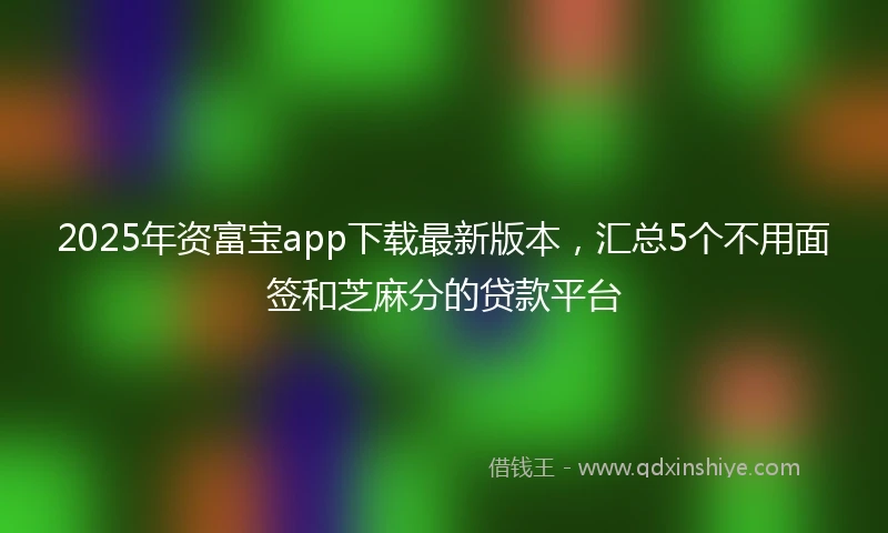2025年资富宝app下载最新版本，汇总5个不用面签和芝麻分的贷款平台