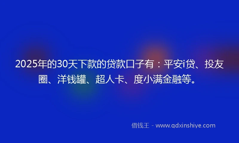 2025年的30天下款的贷款口子有：平安i贷、投友圈、洋钱罐、超人卡、度小满金融等。