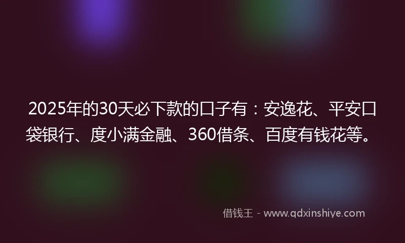 2025年的30天必下款的口子有：安逸花、平安口袋银行、度小满金融、360借条、百度有钱花等。
