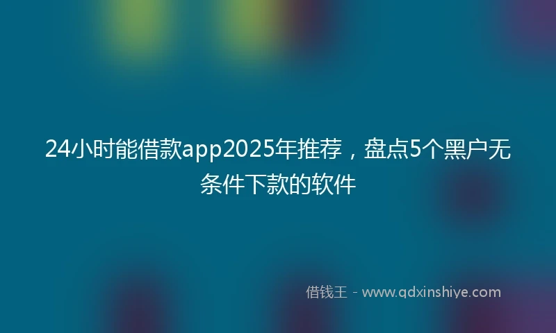 24小时能借款app2025年推荐，盘点5个黑户无条件下款的软件
