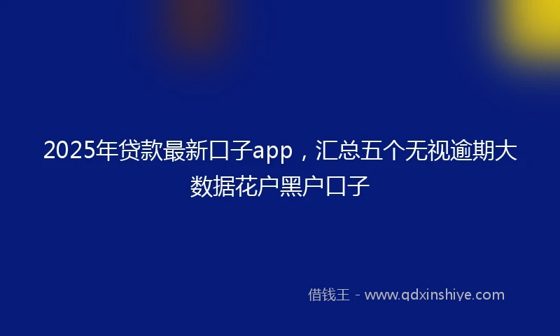 2025年贷款最新口子app，汇总五个无视逾期大数据花户黑户口子