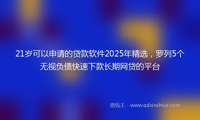 21岁可以申请的贷款软件2025年精选，罗列5个无视负债快速下款长期网贷的平台