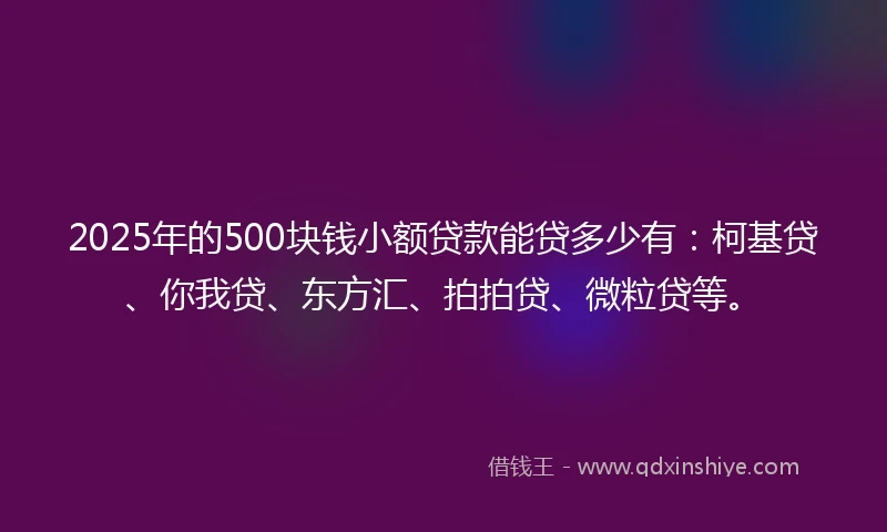 2025年的500块钱小额贷款能贷多少有：柯基贷、你我贷、东方汇、拍拍贷、微粒贷等。