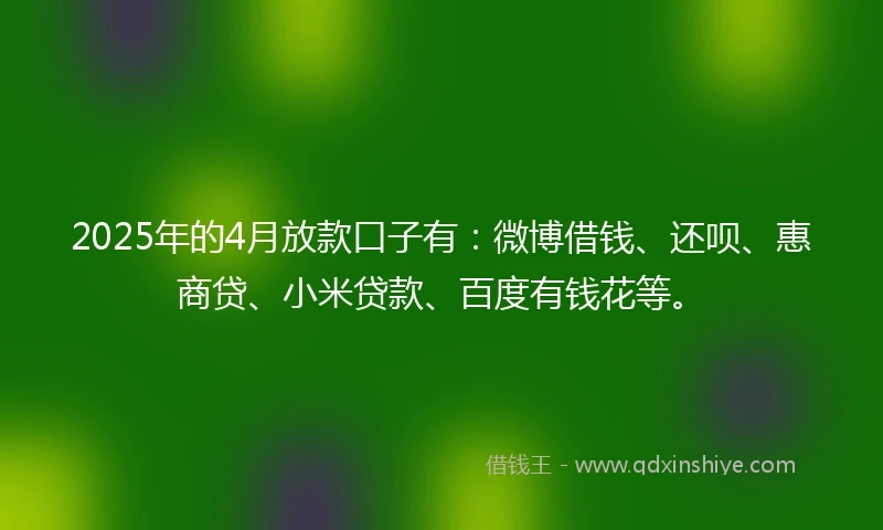 2025年的4月放款口子有:微博借钱、还呗、惠商贷、小米贷款、百度有钱花等。