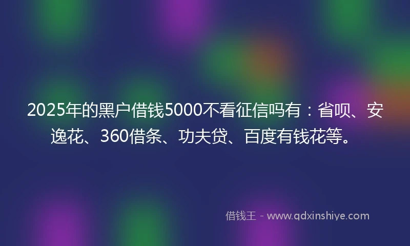 2025年的黑户借钱5000不看征信吗有：省呗、安逸花、360借条、功夫贷、百度有钱花等。