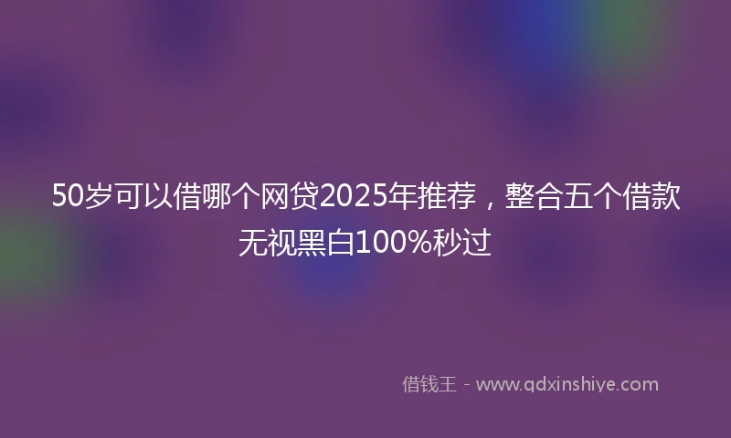 50岁可以借哪个网贷2025年推荐，整合五个借款无视黑白100%秒过