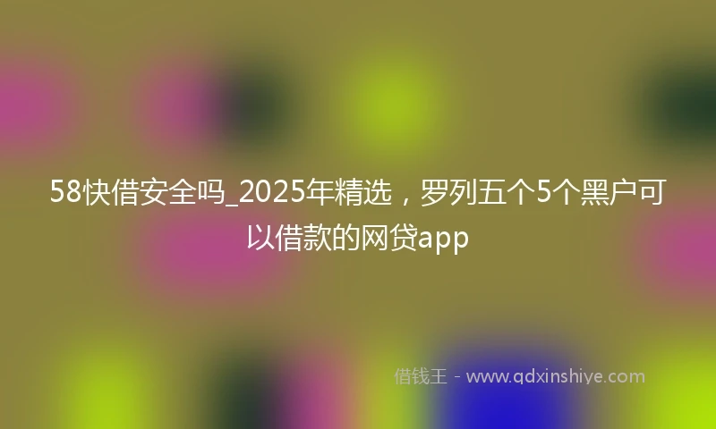 58快借安全吗_2025年精选，罗列五个5个黑户可以借款的网贷app