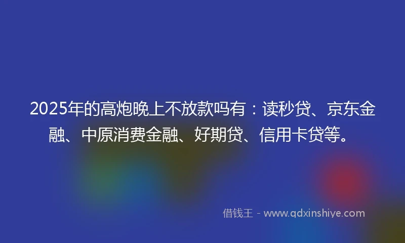 2025年的高炮晚上不放款吗有：读秒贷、京东金融、中原消费金融、好期贷、信用卡贷等。