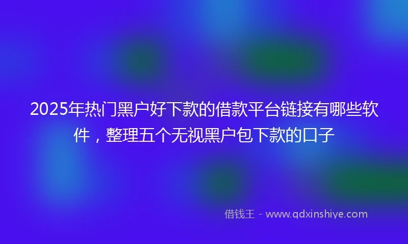 2025年热门黑户好下款的借款平台链接有哪些软件，整理五个无视黑户包下款的口子