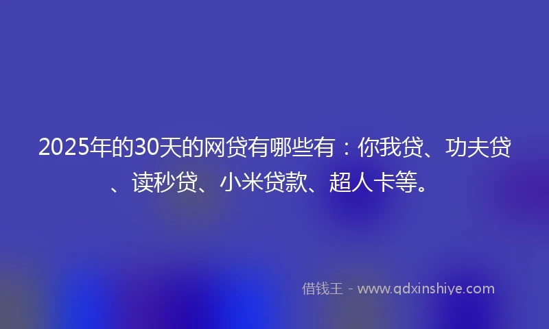 2025年的30天的网贷有哪些有：你我贷、功夫贷、读秒贷、小米贷款、超人卡等。