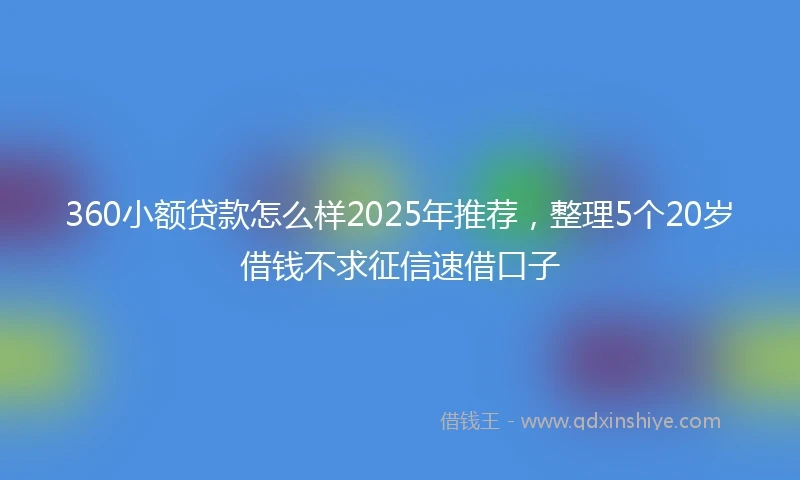 360小额贷款怎么样2025年推荐，整理5个20岁借钱不求征信速借口子