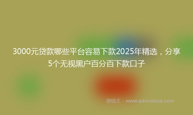 3000元贷款哪些平台容易下款2025年精选，分享5个无视黑户百分百下款口子