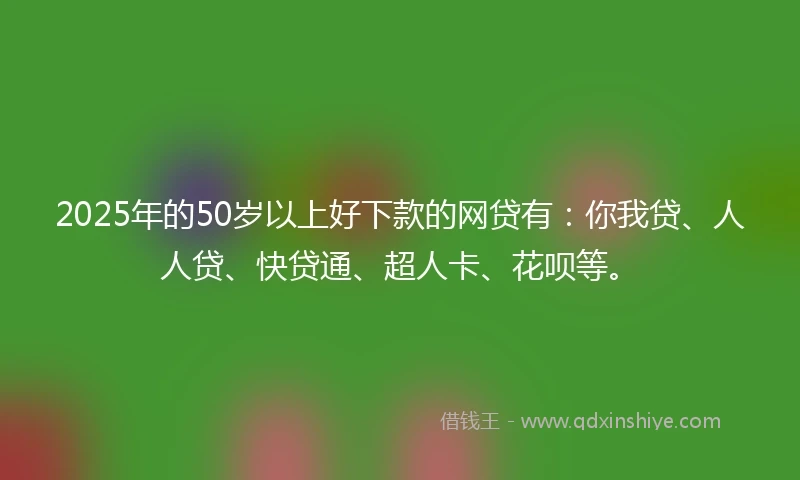 2025年的50岁以上好下款的网贷有：你我贷、人人贷、快贷通、超人卡、花呗等。