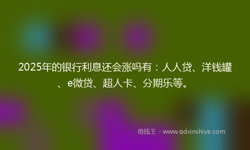 2025年的银行利息还会涨吗有：人人贷、洋钱罐、e微贷、超人卡、分期乐等。