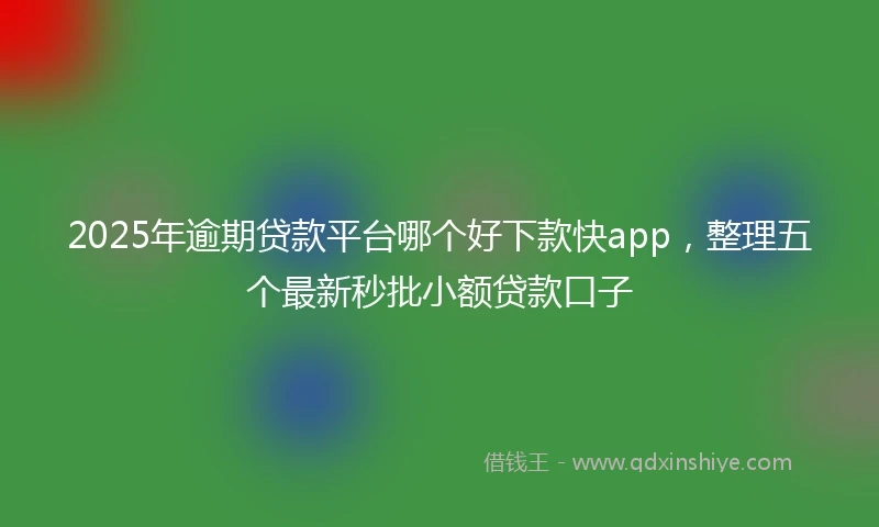 2025年逾期贷款平台哪个好下款快app，整理五个最新秒批小额贷款口子