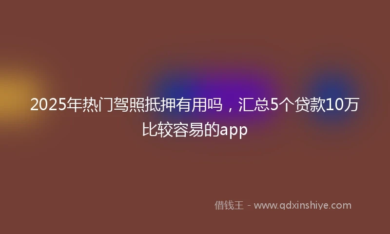 2025年热门驾照抵押有用吗，汇总5个贷款10万比较容易的app