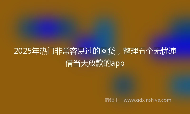 2025年热门非常容易过的网贷，整理五个无忧速借当天放款的app