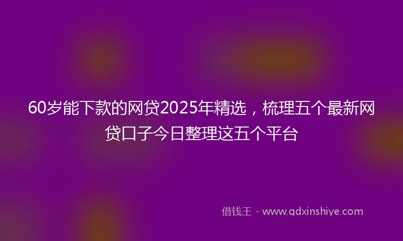 60岁能下款的网贷2025年精选，梳理五个最新网贷口子今日整理这五个平台