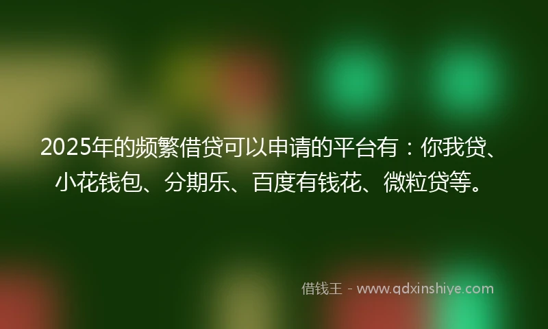 2025年的频繁借贷可以申请的平台有：你我贷、小花钱包、分期乐、百度有钱花、微粒贷等。