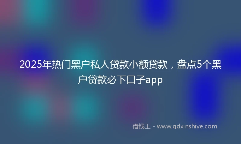 2025年热门黑户私人贷款小额贷款，盘点5个黑户贷款必下口子app