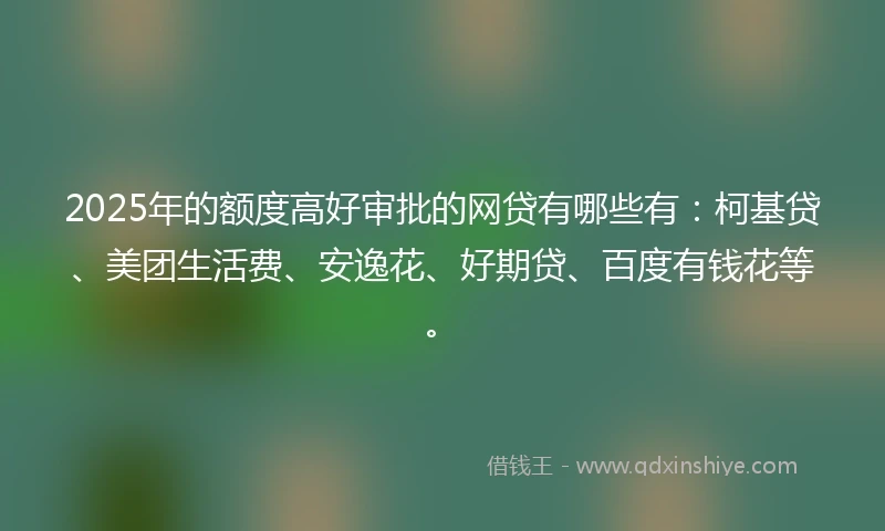 2025年的额度高好审批的网贷有哪些有：柯基贷、美团生活费、安逸花、好期贷、百度有钱花等。