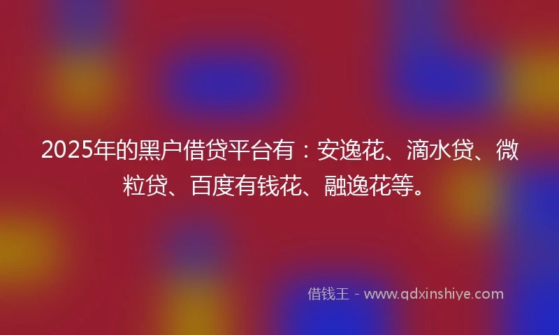 2025年的黑户借贷平台有：安逸花、滴水贷、微粒贷、百度有钱花、融逸花等。