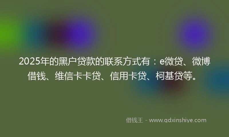 2025年的黑户贷款的联系方式有：e微贷、微博借钱、维信卡卡贷、信用卡贷、柯基贷等。