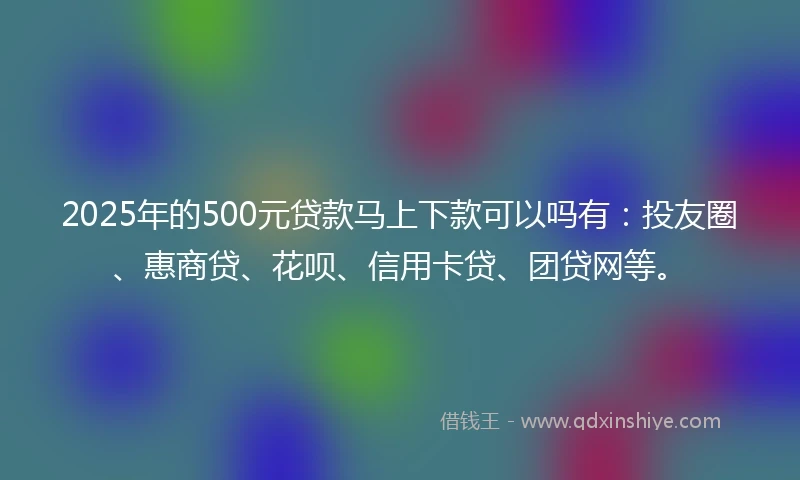 2025年的500元贷款马上下款可以吗有：投友圈、惠商贷、花呗、信用卡贷、团贷网等。
