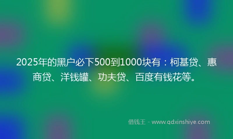 2025年的黑户必下500到1000块有：柯基贷、惠商贷、洋钱罐、功夫贷、百度有钱花等。