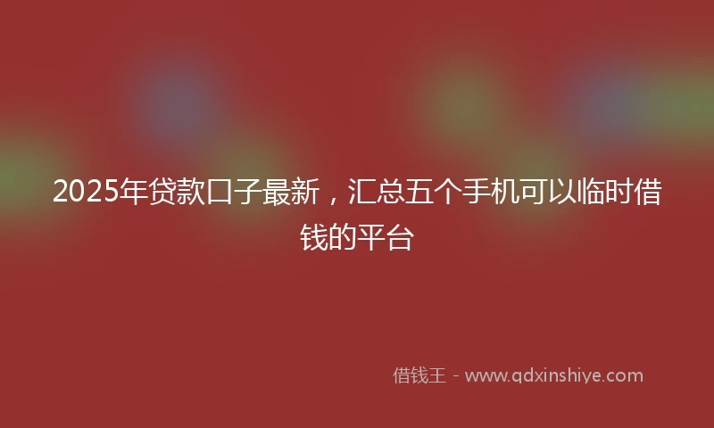 2025年贷款口子最新，汇总五个手机可以临时借钱的平台