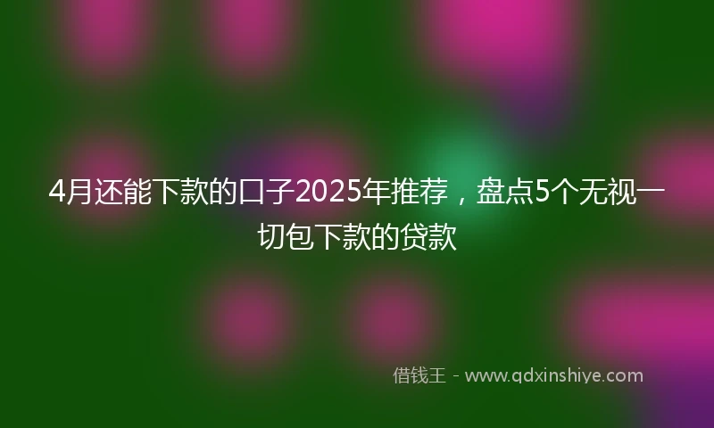 4月还能下款的口子2025年推荐，盘点5个无视一切包下款的贷款