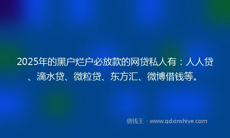 2025年的黑户烂户必放款的网贷私人有：人人贷、滴水贷、微粒贷、东方汇、微博借钱等。