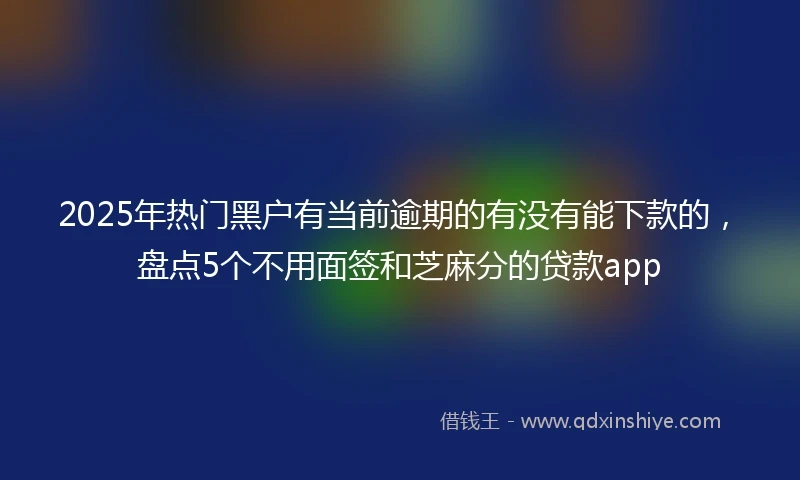 2025年热门黑户有当前逾期的有没有能下款的，盘点5个不用面签和芝麻分的贷款app