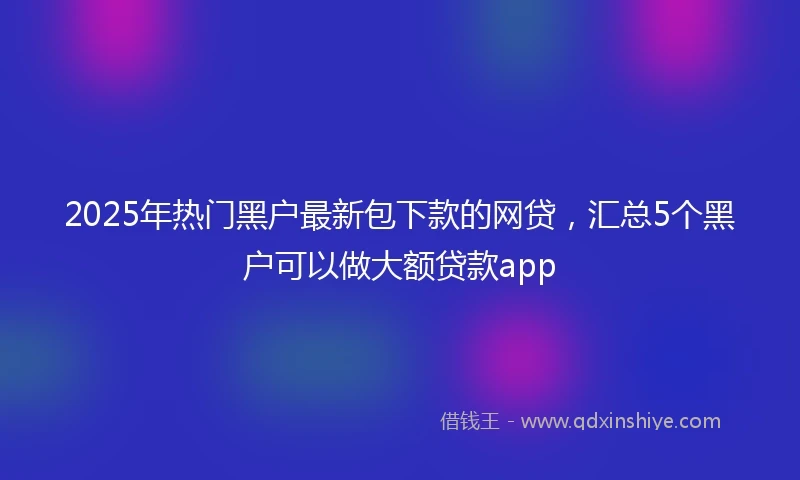 2025年热门黑户最新包下款的网贷，汇总5个黑户可以做大额贷款app
