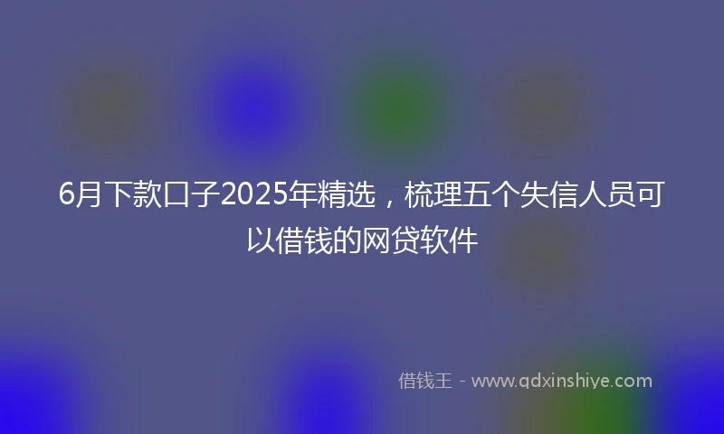 6月下款口子2025年精选，梳理五个失信人员可以借钱的网贷软件