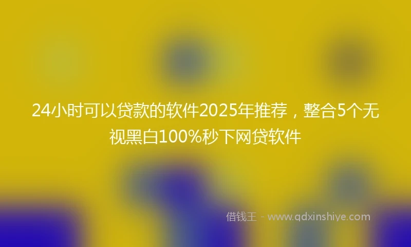 24小时可以贷款的软件2025年推荐，整合5个无视黑白100%秒下网贷软件