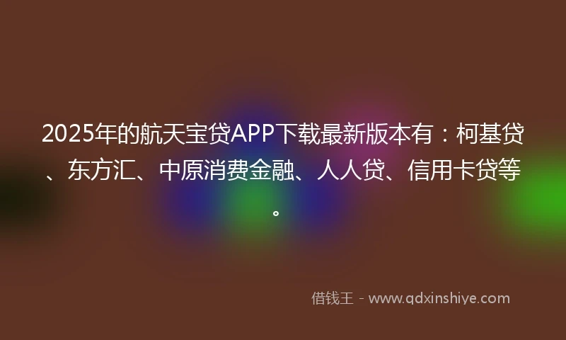 2025年的航天宝贷APP下载最新版本有：柯基贷、东方汇、中原消费金融、人人贷、信用卡贷等。