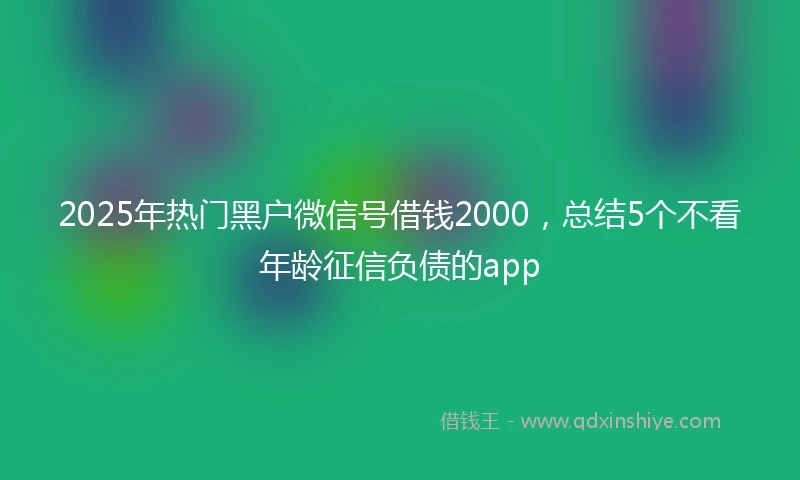 2025年热门黑户微信号借钱2000，总结5个不看年龄征信负债的app