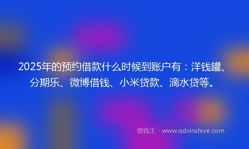 2025年的预约借款什么时候到账户有：洋钱罐、分期乐、微博借钱、小米贷款、滴水贷等。