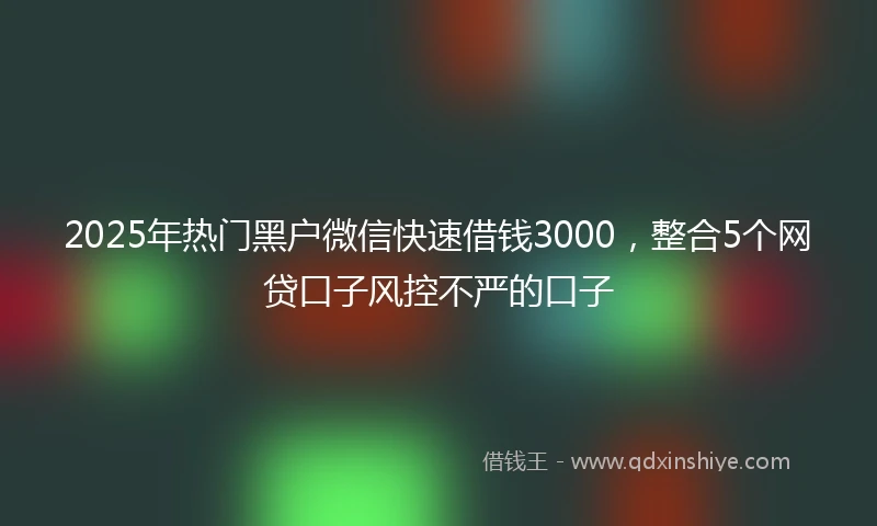 2025年热门黑户微信快速借钱3000，整合5个网贷口子风控不严的口子