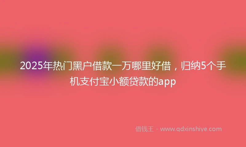 2025年热门黑户借款一万哪里好借，归纳5个手机支付宝小额贷款的app