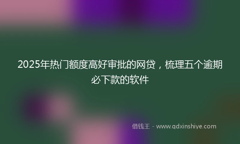 2025年热门额度高好审批的网贷，梳理五个逾期必下款的软件