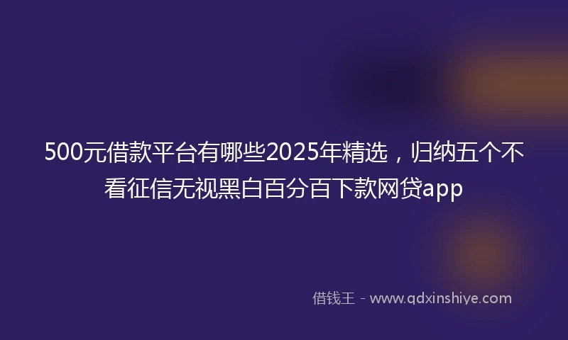 500元借款平台有哪些2025年精选，归纳五个不看征信无视黑白百分百下款网贷app