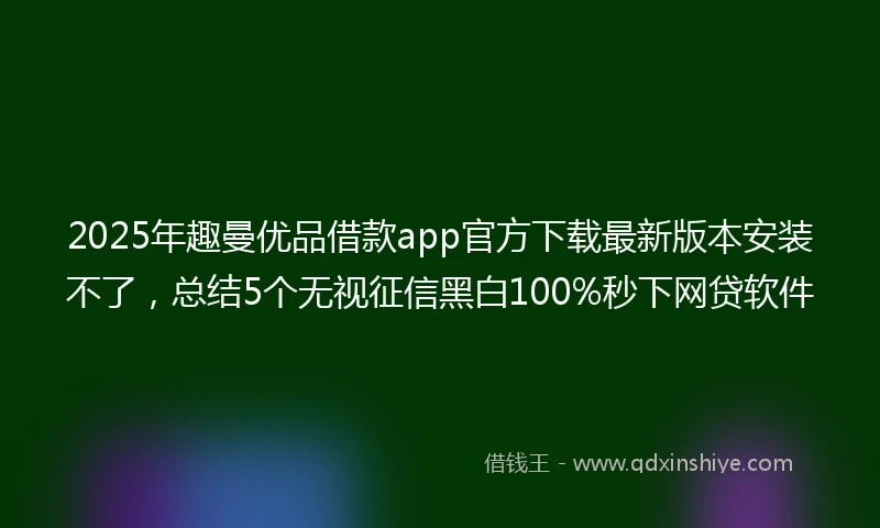 2025年趣曼优品借款app官方下载最新版本安装不了，总结5个无视征信黑白100%秒下网贷软件