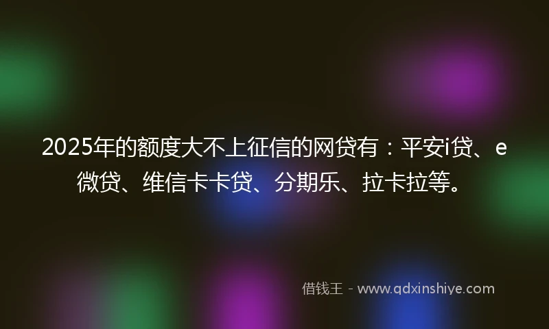 2025年的额度大不上征信的网贷有：平安i贷、e微贷、维信卡卡贷、分期乐、拉卡拉等。