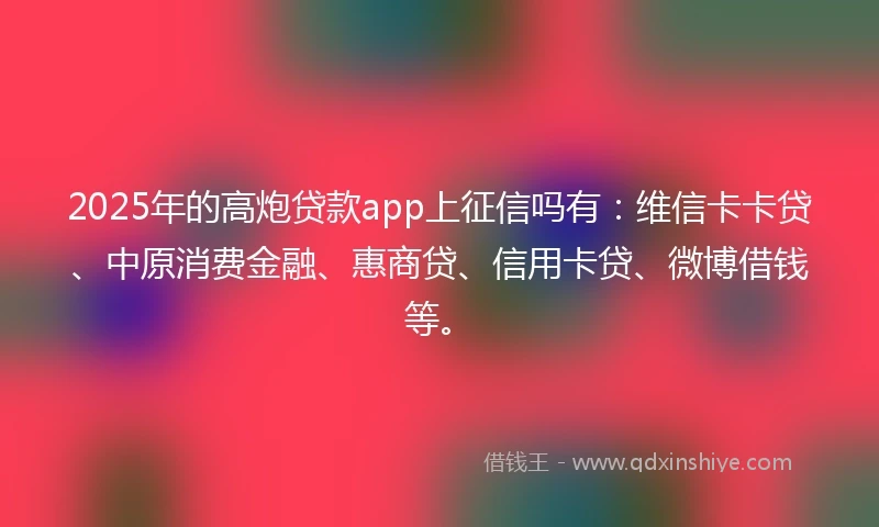 2025年的高炮贷款app上征信吗有：维信卡卡贷、中原消费金融、惠商贷、信用卡贷、微博借钱等。
