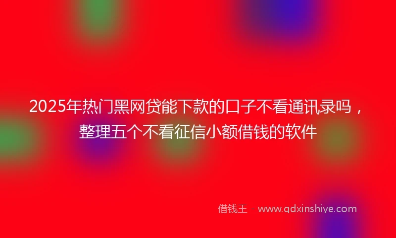 2025年热门黑网贷能下款的口子不看通讯录吗，整理五个不看征信小额借钱的软件