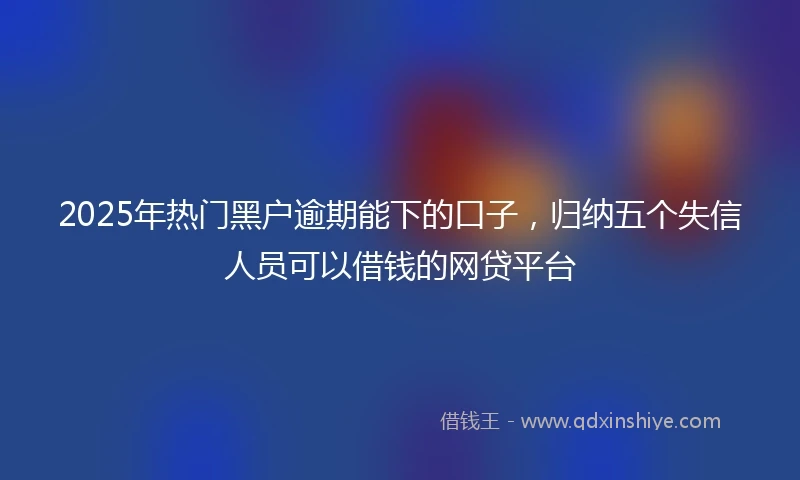 2025年热门黑户逾期能下的口子，归纳五个失信人员可以借钱的网贷平台