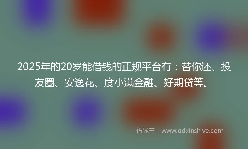 2025年的20岁能借钱的正规平台有：替你还、投友圈、安逸花、度小满金融、好期贷等。