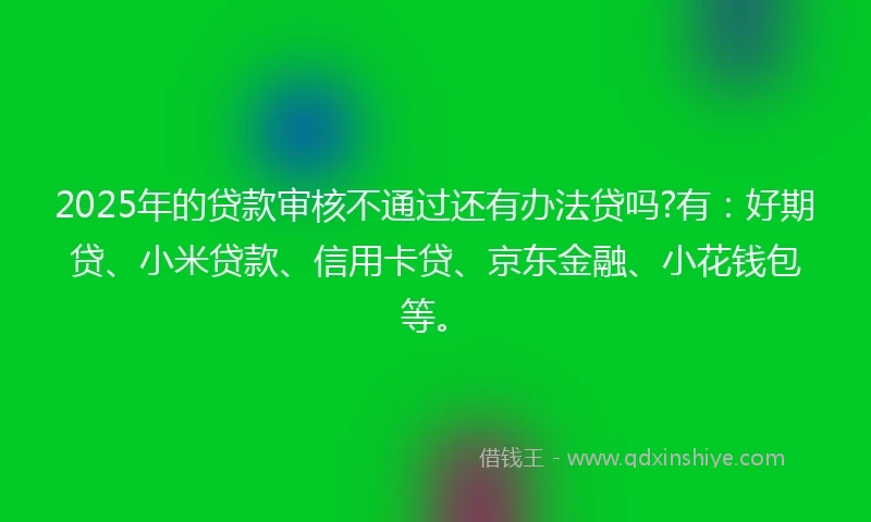 2025年的贷款审核不通过还有办法贷吗?有：好期贷、小米贷款、信用卡贷、京东金融、小花钱包等。